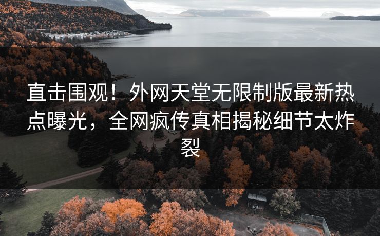 直击围观！外网天堂无限制版最新热点曝光，全网疯传真相揭秘细节太炸裂