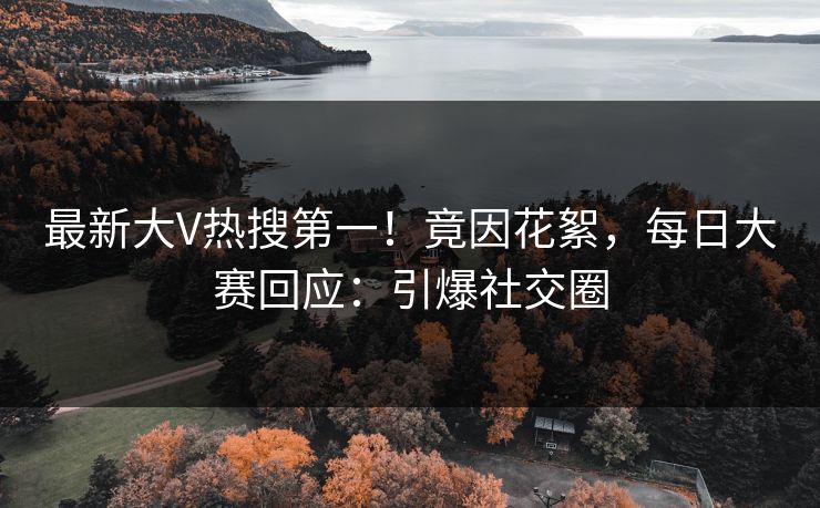 最新大V热搜第一！竟因花絮，每日大赛回应：引爆社交圈