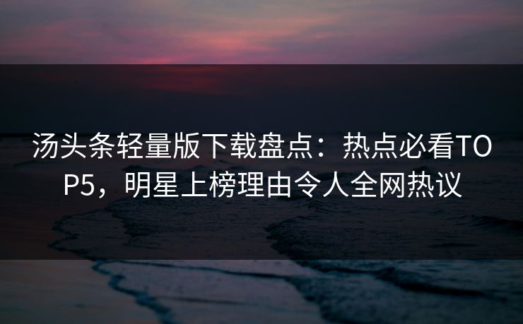 汤头条轻量版下载盘点：热点必看TOP5，明星上榜理由令人全网热议