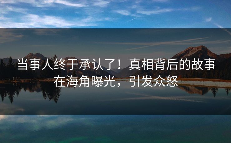 当事人终于承认了！真相背后的故事在海角曝光，引发众怒