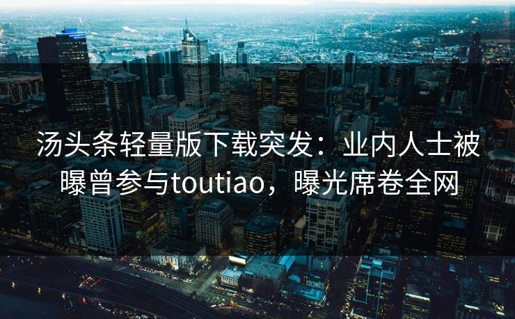 汤头条轻量版下载突发：业内人士被曝曾参与toutiao，曝光席卷全网