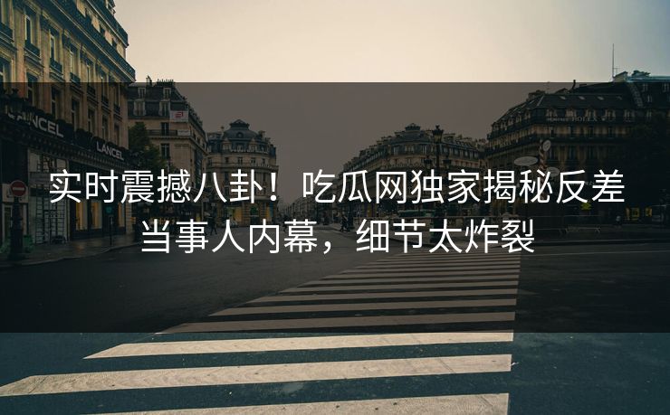 实时震撼八卦！吃瓜网独家揭秘反差当事人内幕，细节太炸裂