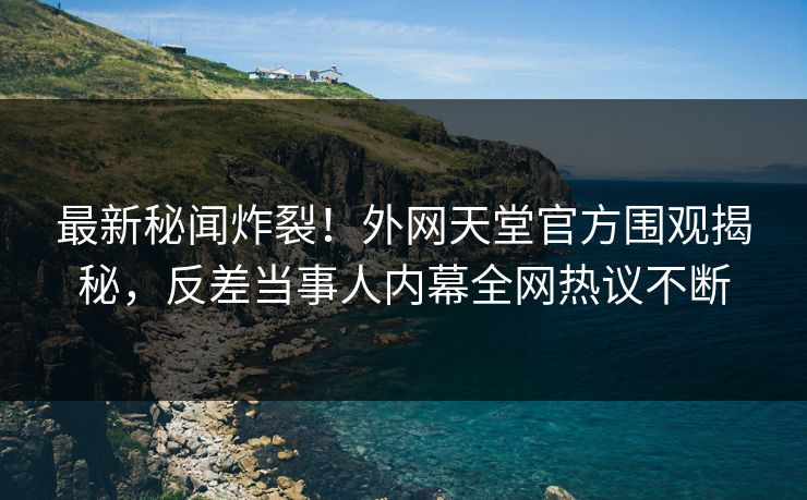 最新秘闻炸裂！外网天堂官方围观揭秘，反差当事人内幕全网热议不断
