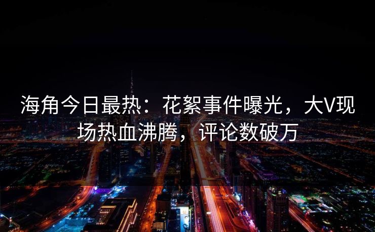 海角今日最热：花絮事件曝光，大V现场热血沸腾，评论数破万