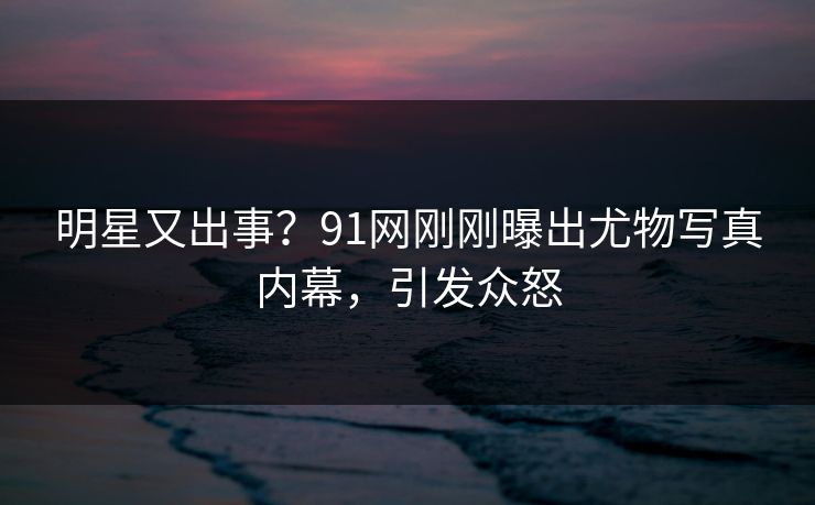 明星又出事？91网刚刚曝出尤物写真内幕，引发众怒
