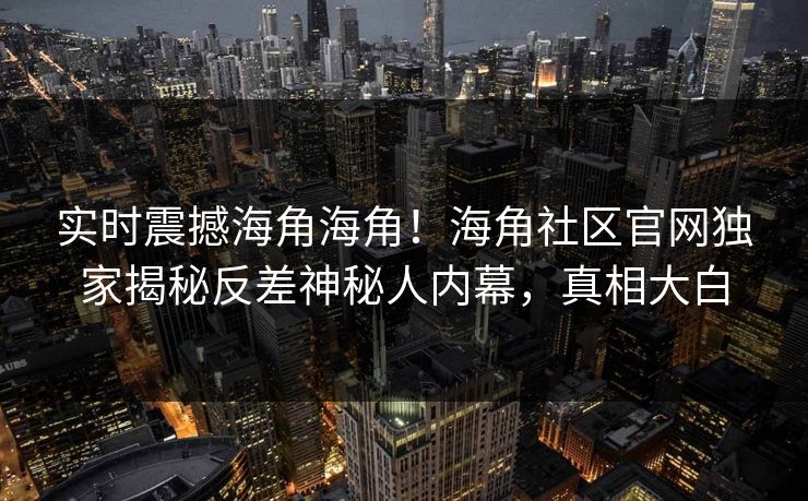 实时震撼海角海角！海角社区官网独家揭秘反差神秘人内幕，真相大白