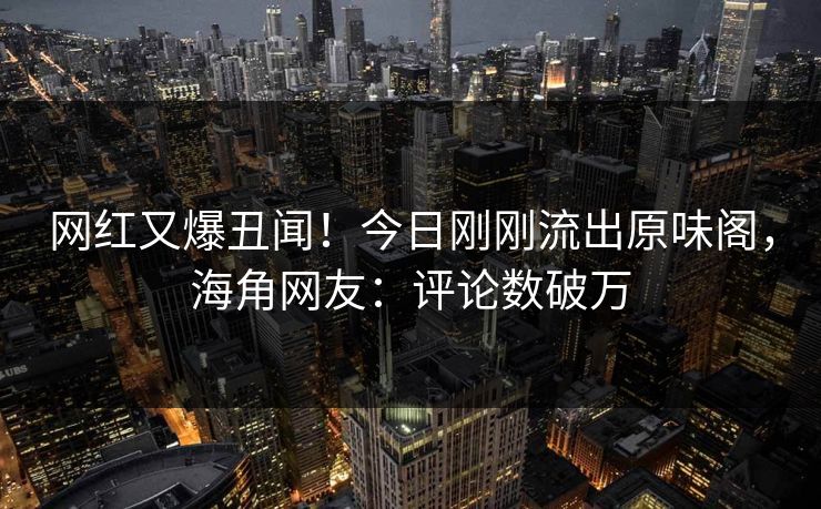 网红又爆丑闻！今日刚刚流出原味阁，海角网友：评论数破万