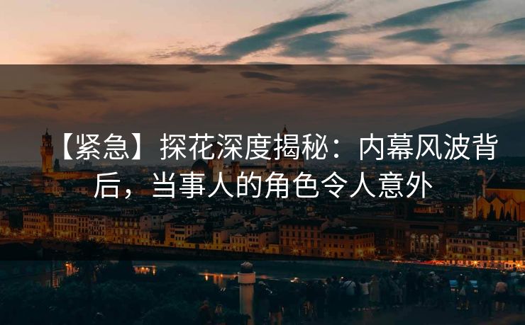 【紧急】探花深度揭秘：内幕风波背后，当事人的角色令人意外