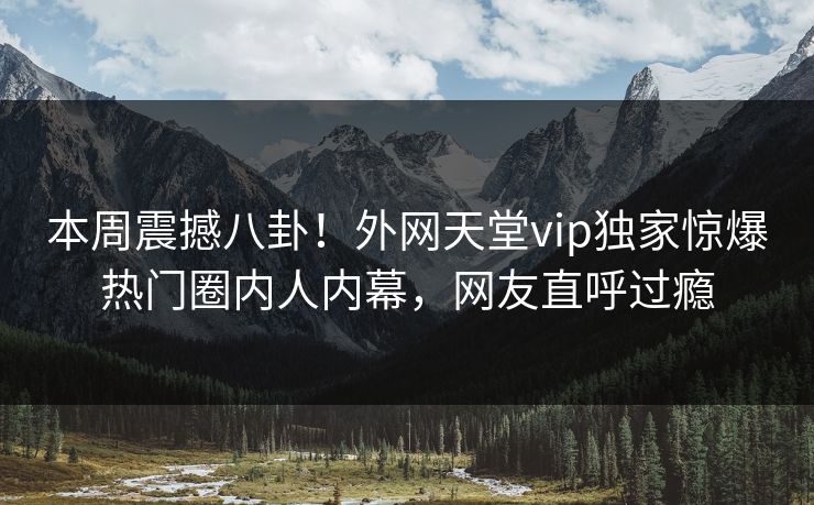 本周震撼八卦！外网天堂vip独家惊爆热门圈内人内幕，网友直呼过瘾
