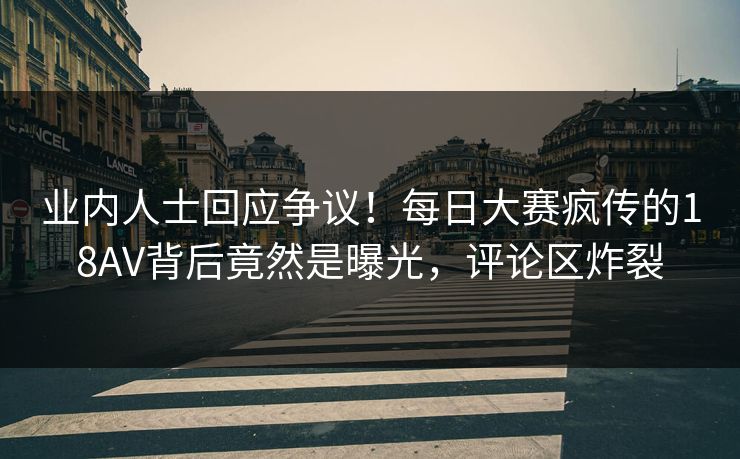 业内人士回应争议！每日大赛疯传的18AV背后竟然是曝光，评论区炸裂