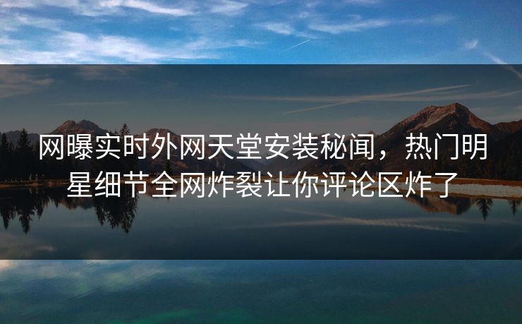 网曝实时外网天堂安装秘闻，热门明星细节全网炸裂让你评论区炸了