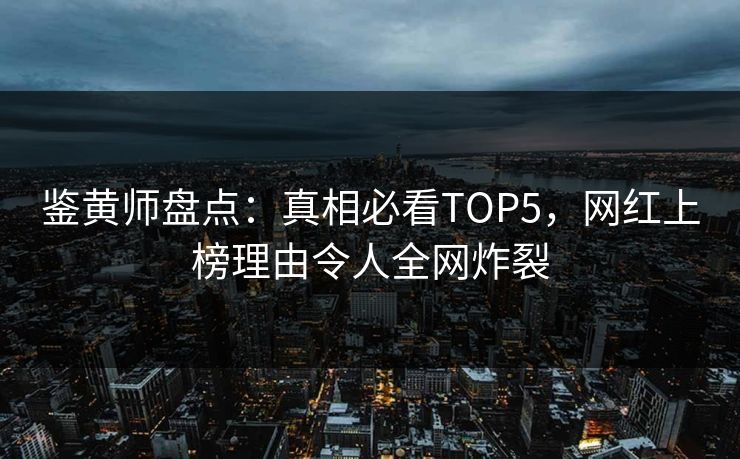 鉴黄师盘点：真相必看TOP5，网红上榜理由令人全网炸裂