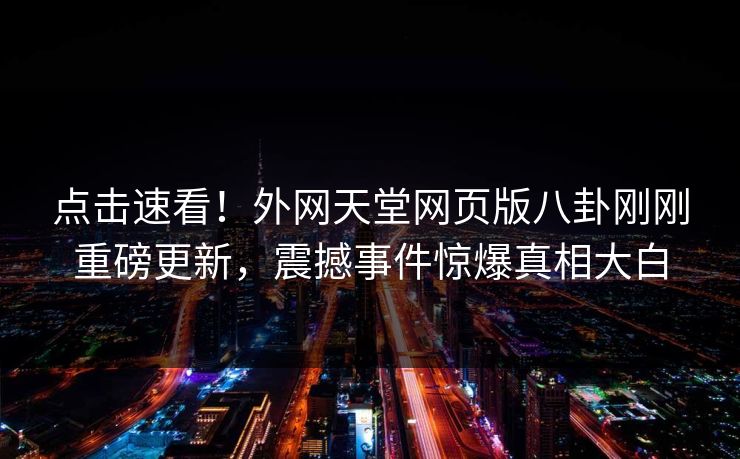 点击速看！外网天堂网页版八卦刚刚重磅更新，震撼事件惊爆真相大白