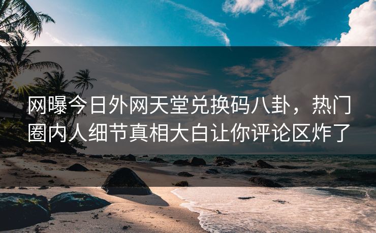 网曝今日外网天堂兑换码八卦，热门圈内人细节真相大白让你评论区炸了