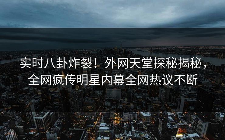 实时八卦炸裂！外网天堂探秘揭秘，全网疯传明星内幕全网热议不断