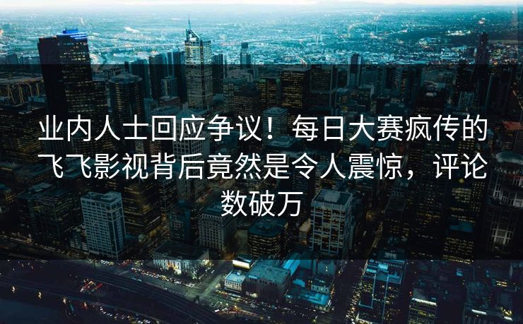 业内人士回应争议！每日大赛疯传的飞飞影视背后竟然是令人震惊，评论数破万