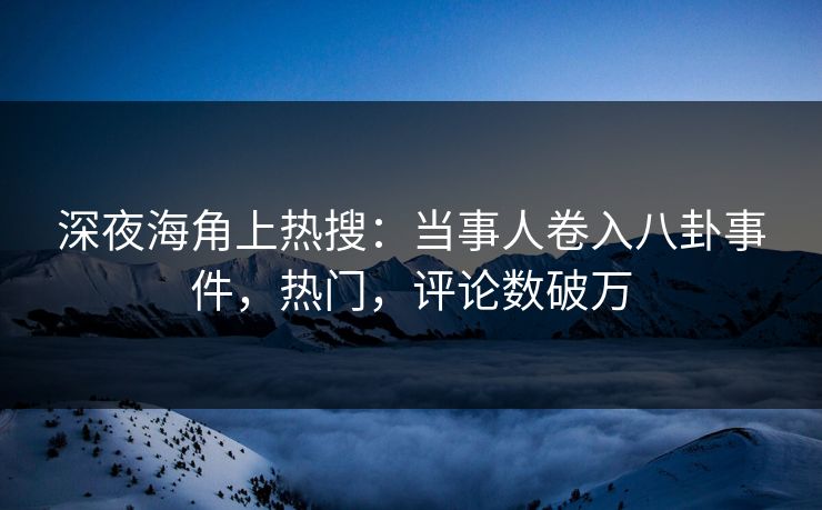 深夜海角上热搜：当事人卷入八卦事件，热门，评论数破万