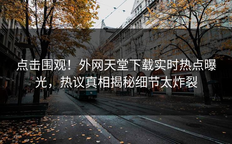 点击围观！外网天堂下载实时热点曝光，热议真相揭秘细节太炸裂