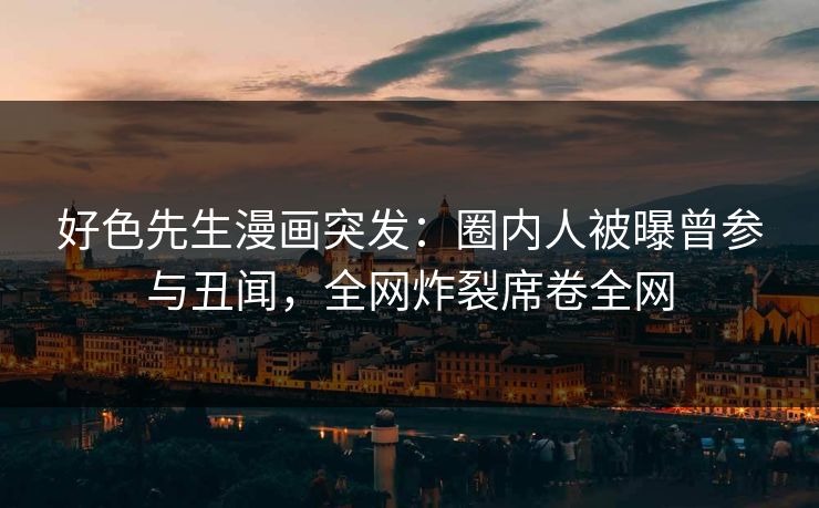 好色先生漫画突发：圈内人被曝曾参与丑闻，全网炸裂席卷全网