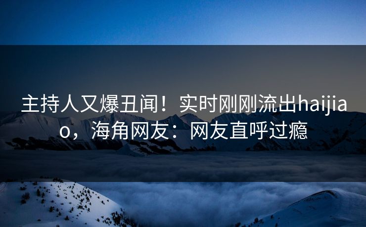主持人又爆丑闻！实时刚刚流出haijiao，海角网友：网友直呼过瘾