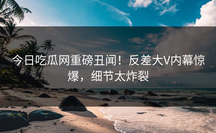 今日吃瓜网重磅丑闻！反差大V内幕惊爆，细节太炸裂