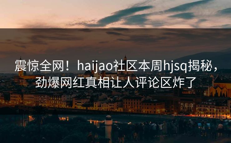 震惊全网！haijao社区本周hjsq揭秘，劲爆网红真相让人评论区炸了
