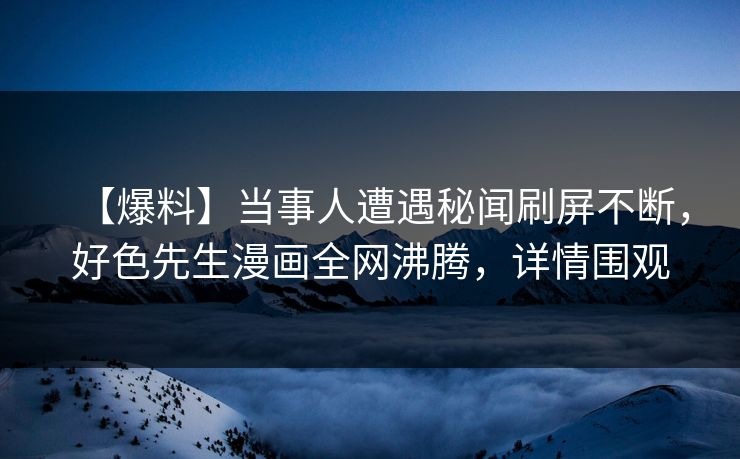 【爆料】当事人遭遇秘闻刷屏不断，好色先生漫画全网沸腾，详情围观