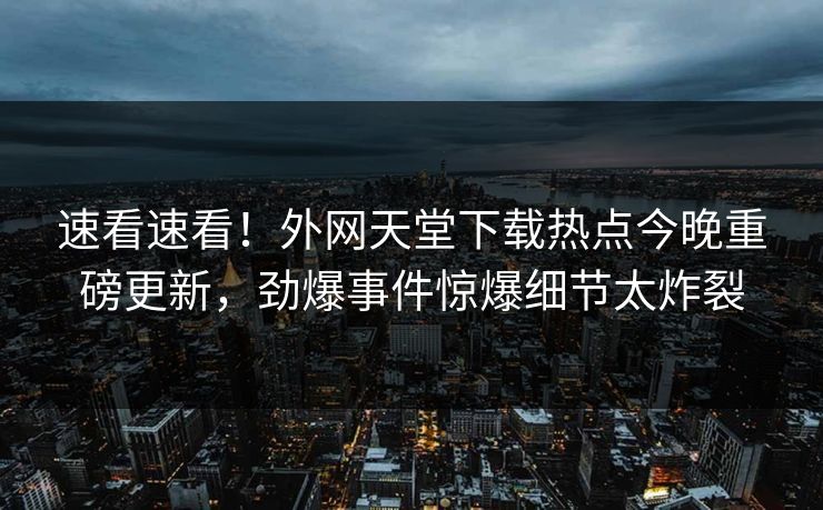 速看速看！外网天堂下载热点今晚重磅更新，劲爆事件惊爆细节太炸裂