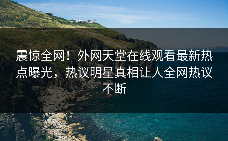 震惊全网！外网天堂在线观看最新热点曝光，热议明星真相让人全网热议不断