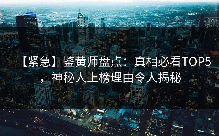 【紧急】鉴黄师盘点：真相必看TOP5，神秘人上榜理由令人揭秘