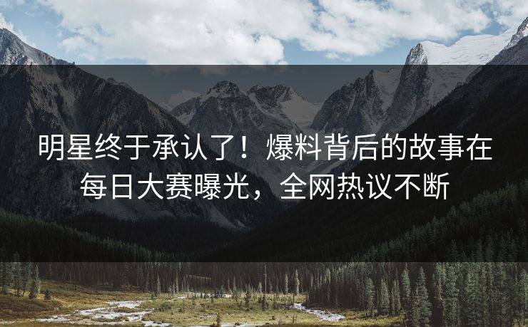 明星终于承认了！爆料背后的故事在每日大赛曝光，全网热议不断