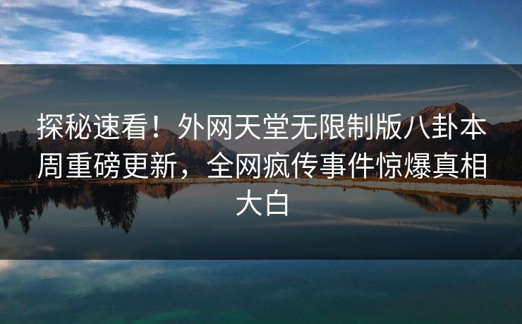 探秘速看！外网天堂无限制版八卦本周重磅更新，全网疯传事件惊爆真相大白
