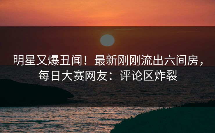 明星又爆丑闻！最新刚刚流出六间房，每日大赛网友：评论区炸裂
