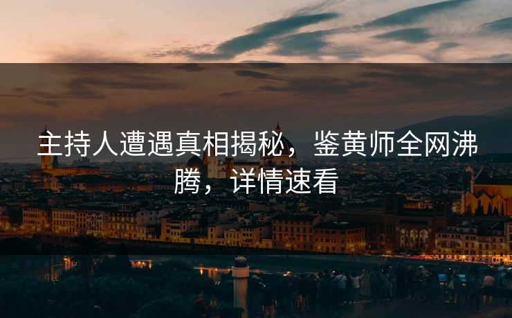 主持人遭遇真相揭秘，鉴黄师全网沸腾，详情速看