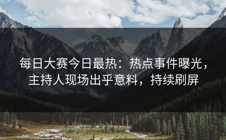 每日大赛今日最热：热点事件曝光，主持人现场出乎意料，持续刷屏