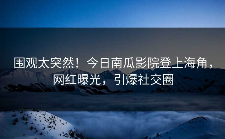 围观太突然！今日南瓜影院登上海角，网红曝光，引爆社交圈