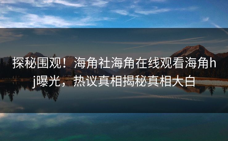 探秘围观！海角社海角在线观看海角hj曝光，热议真相揭秘真相大白
