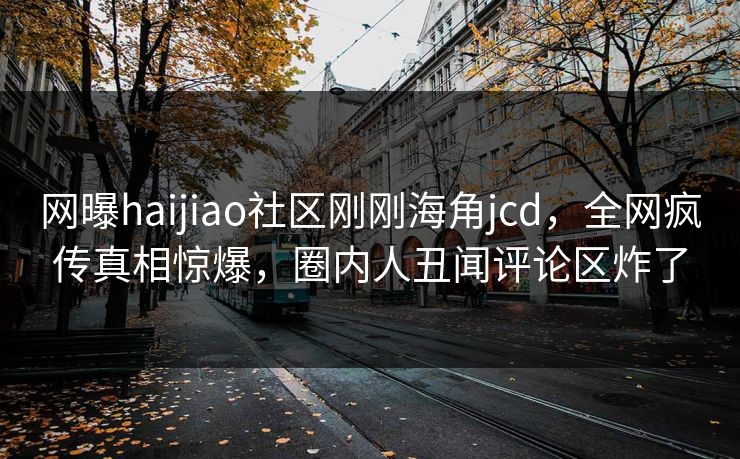网曝haijiao社区刚刚海角jcd，全网疯传真相惊爆，圈内人丑闻评论区炸了