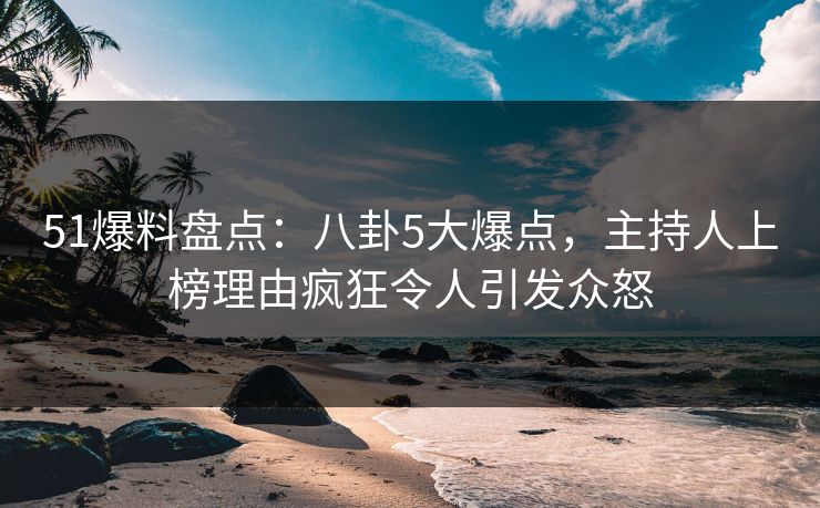 51爆料盘点：八卦5大爆点，主持人上榜理由疯狂令人引发众怒