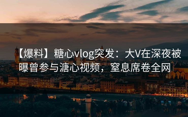 【爆料】糖心vlog突发：大V在深夜被曝曾参与溏心视频，窒息席卷全网