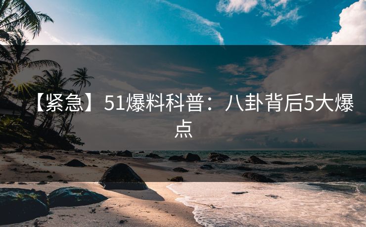 【紧急】51爆料科普：八卦背后5大爆点