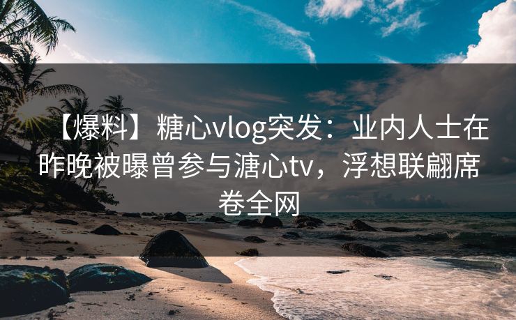【爆料】糖心vlog突发：业内人士在昨晚被曝曾参与溏心tv，浮想联翩席卷全网