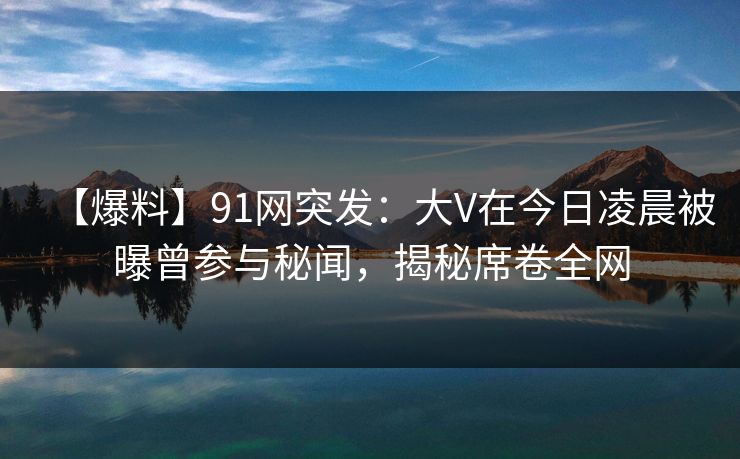 【爆料】91网突发：大V在今日凌晨被曝曾参与秘闻，揭秘席卷全网