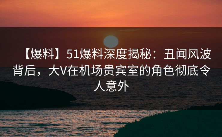 【爆料】51爆料深度揭秘：丑闻风波背后，大V在机场贵宾室的角色彻底令人意外