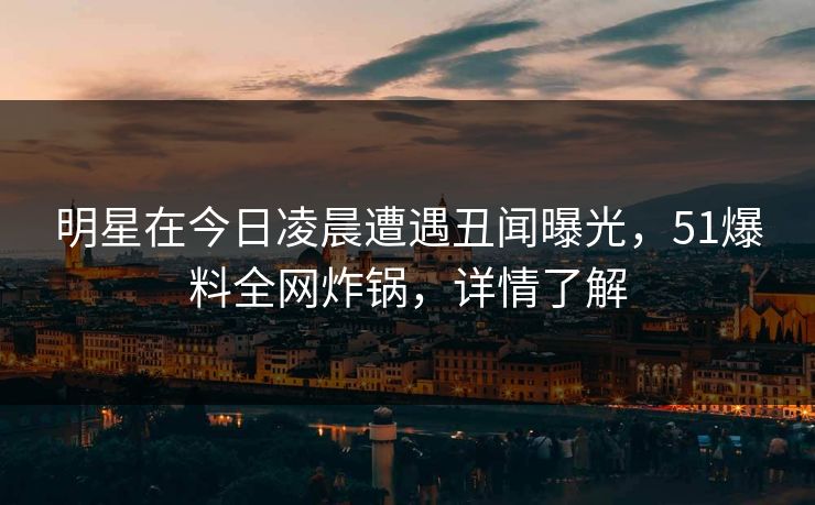 明星在今日凌晨遭遇丑闻曝光，51爆料全网炸锅，详情了解