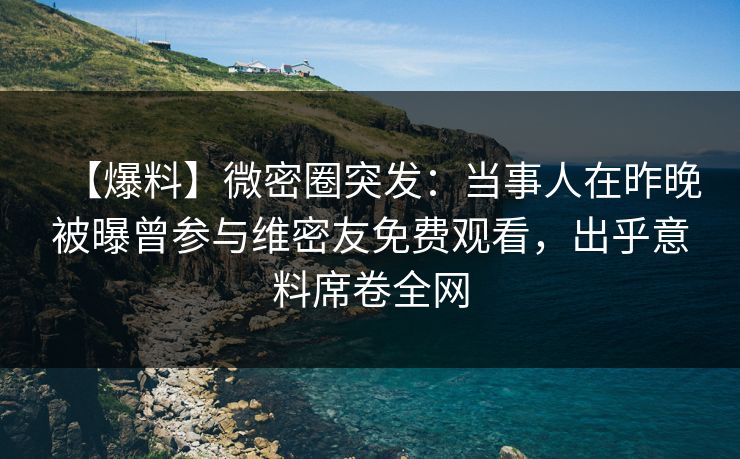 【爆料】微密圈突发：当事人在昨晚被曝曾参与维密友免费观看，出乎意料席卷全网