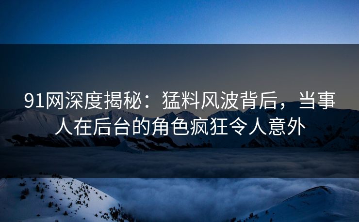 91网深度揭秘：猛料风波背后，当事人在后台的角色疯狂令人意外