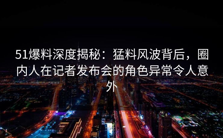 51爆料深度揭秘：猛料风波背后，圈内人在记者发布会的角色异常令人意外