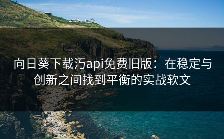 向日葵下载汅api免费旧版：在稳定与创新之间找到平衡的实战软文