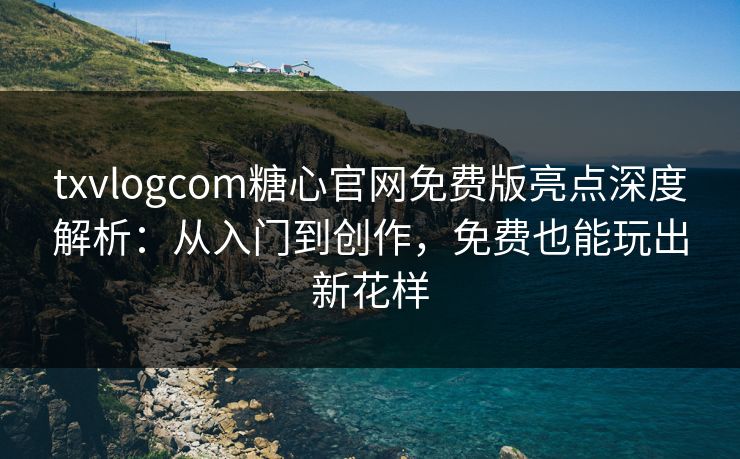 txvlogcom糖心官网免费版亮点深度解析：从入门到创作，免费也能玩出新花样